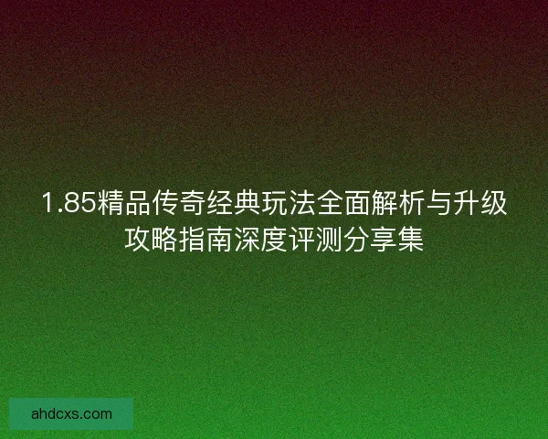 1.85精品传奇经典玩法全面解析与升级攻略指南深度评测分享集