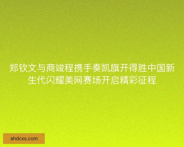 郑钦文与商竣程携手奏凯旗开得胜中国新生代闪耀美网赛场开启精彩征程