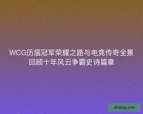 WCG历届冠军荣耀之路与电竞传奇全景回顾十年风云争霸史诗篇章