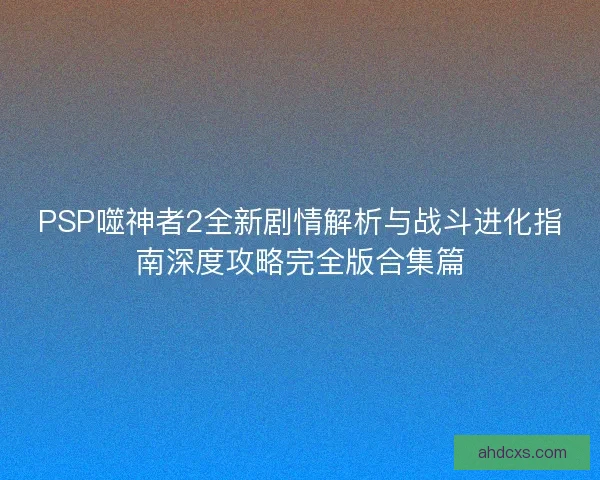 PSP噬神者2全新剧情解析与战斗进化指南深度攻略完全版合集篇