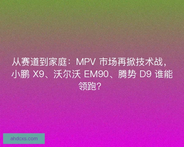 从赛道到家庭：MPV 市场再掀技术战，小鹏 X9、沃尔沃 EM90、腾势 D9 谁能领跑？