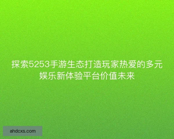 探索5253手游生态打造玩家热爱的多元娱乐新体验平台价值未来