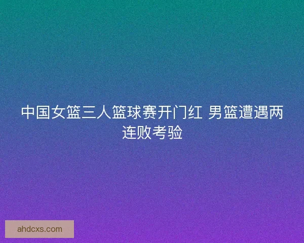 中国女篮三人篮球赛开门红 男篮遭遇两连败考验
