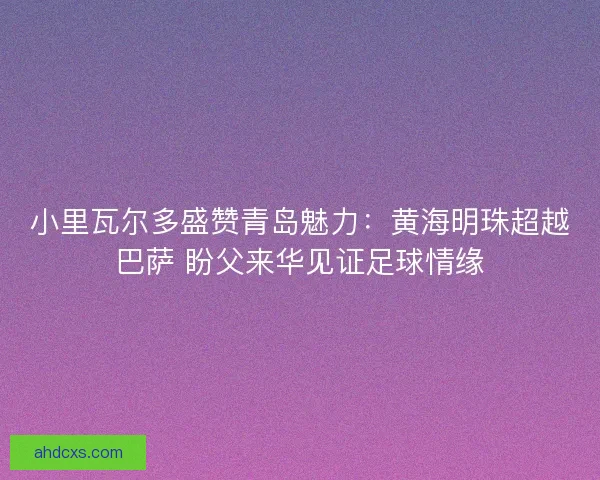 小里瓦尔多盛赞青岛魅力：黄海明珠超越巴萨 盼父来华见证足球情缘