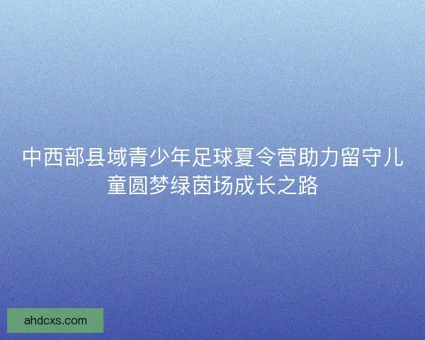 中西部县域青少年足球夏令营助力留守儿童圆梦绿茵场成长之路