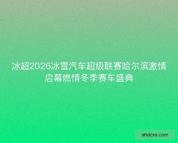 冰超2026冰雪汽车超级联赛哈尔滨激情启幕燃情冬季赛车盛典