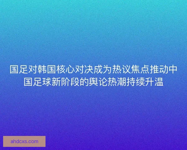 国足对韩国核心对决成为热议焦点推动中国足球新阶段的舆论热潮持续升温