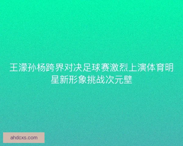 王濛孙杨跨界对决足球赛激烈上演体育明星新形象挑战次元壁