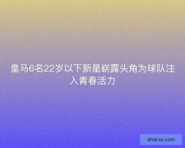 皇马6名22岁以下新星崭露头角为球队注入青春活力