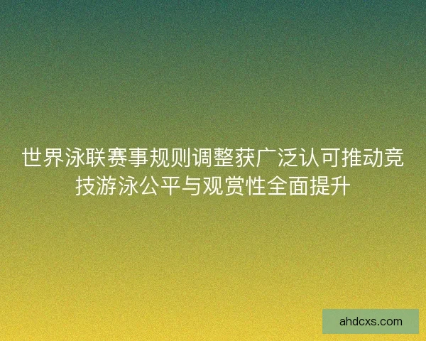世界泳联赛事规则调整获广泛认可推动竞技游泳公平与观赏性全面提升