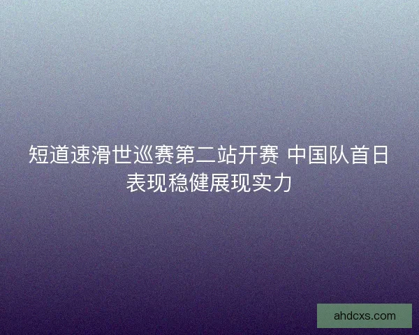 短道速滑世巡赛第二站开赛 中国队首日表现稳健展现实力