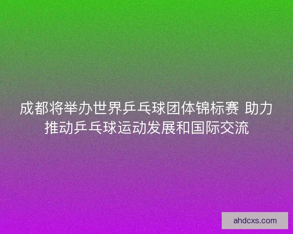 成都将举办世界乒乓球团体锦标赛 助力推动乒乓球运动发展和国际交流