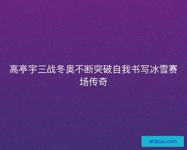 高亭宇三战冬奥不断突破自我书写冰雪赛场传奇