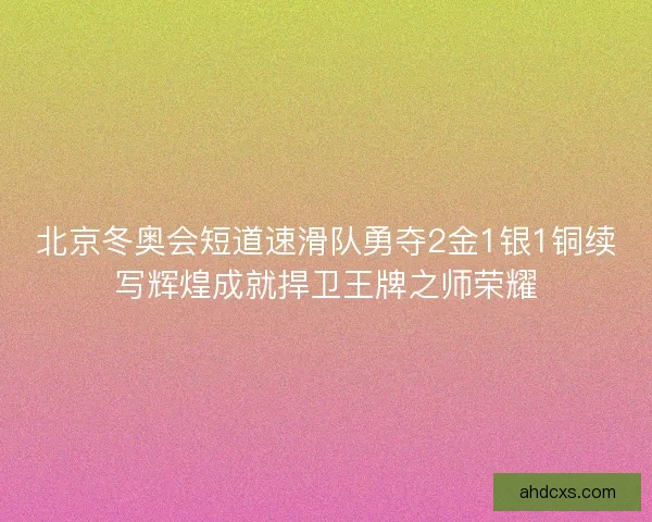 北京冬奥会短道速滑队勇夺2金1银1铜续写辉煌成就捍卫王牌之师荣耀
