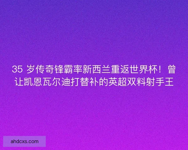 35 岁传奇锋霸率新西兰重返世界杯！曾让凯恩瓦尔迪打替补的英超双料射手王