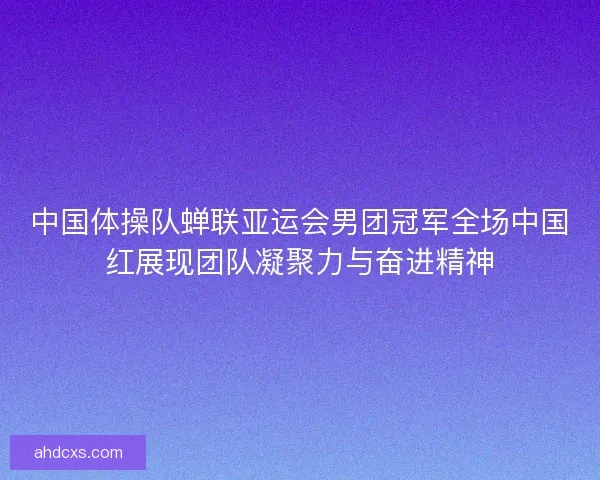 中国体操队蝉联亚运会男团冠军全场中国红展现团队凝聚力与奋进精神