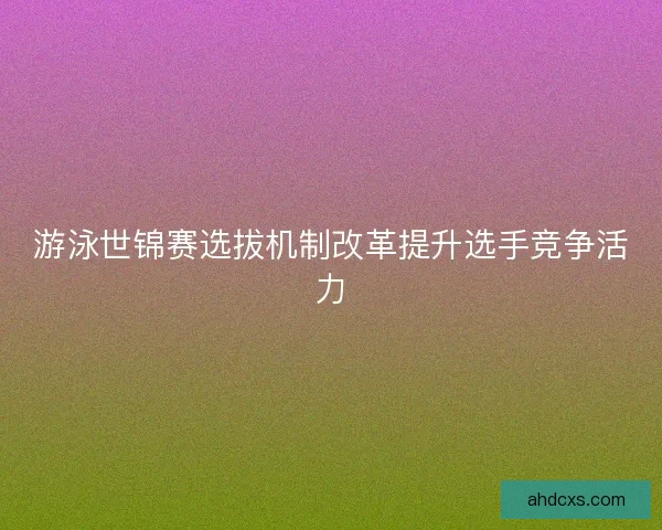 游泳世锦赛选拔机制改革提升选手竞争活力
