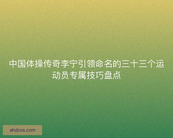 中国体操传奇李宁引领命名的三十三个运动员专属技巧盘点