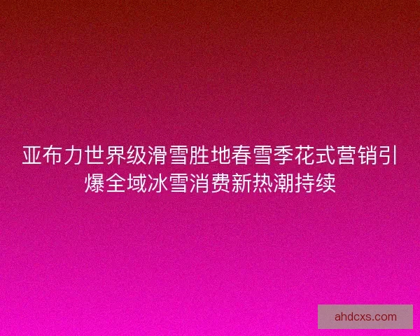 亚布力世界级滑雪胜地春雪季花式营销引爆全域冰雪消费新热潮持续